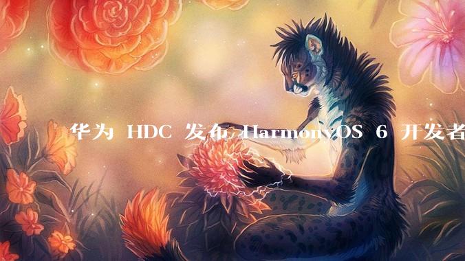 华为 HDC 发布 HarmonyOS 6 开发者 beta 版对应用开发者和鸿蒙生态有哪些影响？