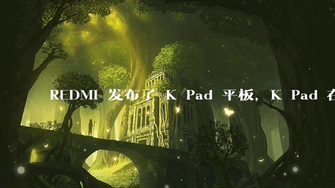 REDMI 发布了 K Pad 平板，K Pad 在性能、设计和价格上能否脱颖而出？