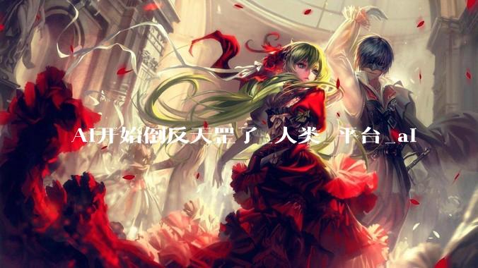 AI开始倒反天罡了_人类_平台_ai