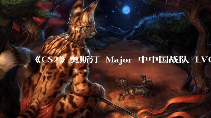 《CS2》奥斯汀 Major 中中国战队 LVG 止步 12~14 名，如何评价这一成绩？